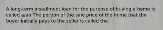 A​ long-term installment loan for the purpose of buying a home is called​ a/an The portion of the sale price of the home that the buyer initially pays to the seller is called the