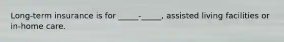 Long-term insurance is for _____-_____, assisted living facilities or in-home care.