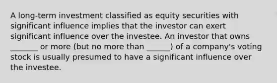 A long-term investment classified as equity securities with significant influence implies that the investor can exert significant influence over the investee. An investor that owns _______ or more (but no more than ______) of a company's voting stock is usually presumed to have a significant influence over the investee.