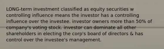 LONG-term investment classified as equity securities w controlling influence means the investor has a controlling influence over the investee. investor owners more than 50% of company's voting stock. investor can dominate all other shareholders in electing the corp's board of directors & has control over the investee's management.