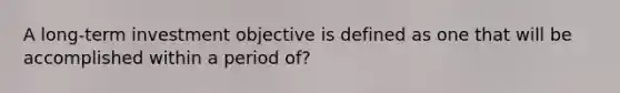 A long-term investment objective is defined as one that will be accomplished within a period of?