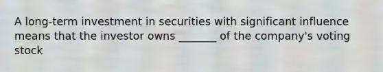 A long-term investment in securities with significant influence means that the investor owns _______ of the company's voting stock