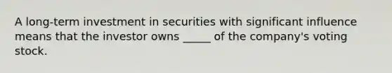 A long-term investment in securities with significant influence means that the investor owns _____ of the company's voting stock.