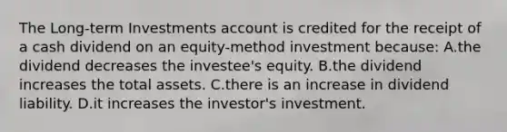 The Long-term Investments account is credited for the receipt of a cash dividend on an equity-method investment​ because: A.the dividend decreases the​ investee's equity. B.the dividend increases the total assets. C.there is an increase in dividend liability. D.it increases the​ investor's investment.