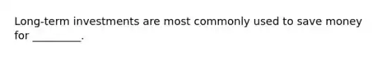 Long-term investments are most commonly used to save money for _________.