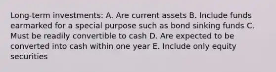 Long-term investments: A. Are current assets B. Include funds earmarked for a special purpose such as bond sinking funds C. Must be readily convertible to cash D. Are expected to be converted into cash within one year E. Include only equity securities