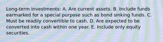 Long-term investments: A. Are current assets. B. Include funds earmarked for a special purpose such as bond sinking funds. C. Must be readily convertible to cash. D. Are expected to be converted into cash within one year. E. Include only equity securities.