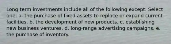 Long-term investments include all of the following except: Select one: a. the purchase of fixed assets to replace or expand current facilities. b. the development of new products. c. establishing new business ventures. d. long-range advertising campaigns. e. the purchase of inventory.