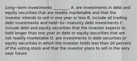 Long−term investments​ ________. A. are investments in debt and equity securities that are readily marketable and that the investor intends to sell in one year or less B. include all trading debt investments and held−to−maturity debt investments C. include debt and equity securities that the investor expects to hold longer than one year or debt or equity securities that are not readily marketable D. are investments in debt securities or equity securities in which the investor holds less than 20 percent of the voting stock and that the investor plans to sell in the very near future