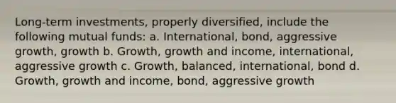 Long-term investments, properly diversified, include the following mutual funds: a. International, bond, aggressive growth, growth b. Growth, growth and income, international, aggressive growth c. Growth, balanced, international, bond d. Growth, growth and income, bond, aggressive growth