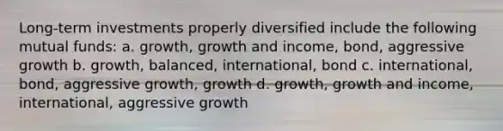 Long-term investments properly diversified include the following mutual funds: a. growth, growth and income, bond, aggressive growth b. growth, balanced, international, bond c. international, bond, aggressive growth, growth d. growth, growth and income, international, aggressive growth