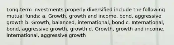 Long-term investments properly diversified include the following mutual funds: a. Growth, growth and income, bond, aggressive growth b. Growth, balanced, international, bond c. International, bond, aggressive growth, growth d. Growth, growth and income, international, aggressive growth