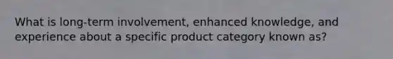 What is long-term involvement, enhanced knowledge, and experience about a specific product category known as?