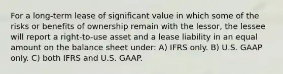 For a long-term lease of significant value in which some of the risks or benefits of ownership remain with the lessor, the lessee will report a right-to-use asset and a lease liability in an equal amount on the balance sheet under: A) IFRS only. B) U.S. GAAP only. C) both IFRS and U.S. GAAP.