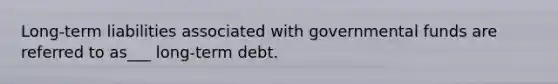 Long-term liabilities associated with governmental funds are referred to as___ long-term debt.