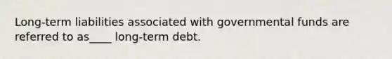 Long-term liabilities associated with governmental funds are referred to as____ long-term debt.