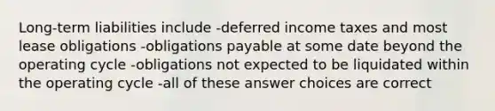 Long-term liabilities include -<a href='https://www.questionai.com/knowledge/kXffYWLQ7x-deferred-income-taxes' class='anchor-knowledge'>deferred income taxes</a> and most <a href='https://www.questionai.com/knowledge/k7U01Nx938-lease-obligations' class='anchor-knowledge'>lease obligations</a> -obligations payable at some date beyond the operating cycle -obligations not expected to be liquidated within the operating cycle -all of these answer choices are correct