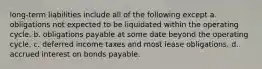 long-term liabilities include all of the following except a. obligations not expected to be liquidated within the operating cycle. b. obligations payable at some date beyond the operating cycle. c. deferred income taxes and most lease obligations. d. accrued interest on bonds payable.