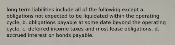 long-term liabilities include all of the following except a. obligations not expected to be liquidated within the operating cycle. b. obligations payable at some date beyond the operating cycle. c. deferred income taxes and most lease obligations. d. accrued interest on bonds payable.