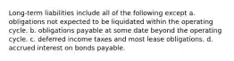 Long-term liabilities include all of the following except a. obligations not expected to be liquidated within the operating cycle. b. obligations payable at some date beyond the operating cycle. c. deferred income taxes and most lease obligations. d. accrued interest on bonds payable.