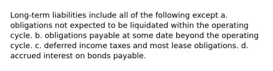 Long-term liabilities include all of the following except a. obligations not expected to be liquidated within the operating cycle. b. obligations payable at some date beyond the operating cycle. c. deferred income taxes and most lease obligations. d. accrued interest on bonds payable.