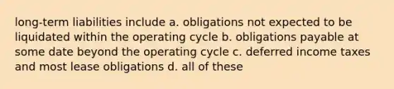 long-term liabilities include a. obligations not expected to be liquidated within the operating cycle b. obligations payable at some date beyond the operating cycle c. deferred income taxes and most lease obligations d. all of these