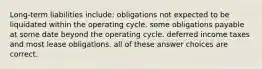 Long-term liabilities include: obligations not expected to be liquidated within the operating cycle. some obligations payable at some date beyond the operating cycle. deferred income taxes and most lease obligations. all of these answer choices are correct.