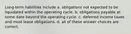 Long-term liabilities include a. obligations not expected to be liquidated within the operating cycle. b. obligations payable at some date beyond the operating cycle. c. deferred income taxes and most lease obligations. d. all of these answer choices are correct.