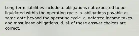 Long-term liabilities include a. obligations not expected to be liquidated within the operating cycle. b. obligations payable at some date beyond the operating cycle. c. <a href='https://www.questionai.com/knowledge/kXffYWLQ7x-deferred-income-taxes' class='anchor-knowledge'>deferred income taxes</a> and most <a href='https://www.questionai.com/knowledge/k7U01Nx938-lease-obligations' class='anchor-knowledge'>lease obligations</a>. d. all of these answer choices are correct.