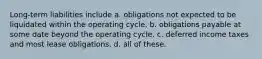 Long-term liabilities include a. obligations not expected to be liquidated within the operating cycle. b. obligations payable at some date beyond the operating cycle. c. deferred income taxes and most lease obligations. d. all of these.