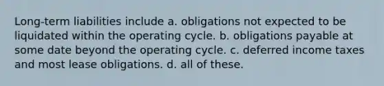 Long-term liabilities include a. obligations not expected to be liquidated within the operating cycle. b. obligations payable at some date beyond the operating cycle. c. deferred income taxes and most lease obligations. d. all of these.