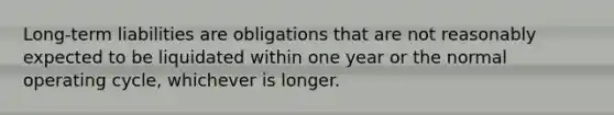 Long-term liabilities are obligations that are not reasonably expected to be liquidated within one year or the normal operating cycle, whichever is longer.