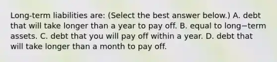 Long-term liabilities ​are: ​(Select the best answer​ below.) A. debt that will take longer than a year to pay off. B. equal to long−term assets. C. debt that you will pay off within a year. D. debt that will take longer than a month to pay off.