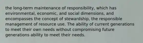 the long-term maintenance of responsibility, which has environmental, economic, and social dimensions, and encompasses the concept of stewardship, the responsible management of resource use. The ability of current generations to meet their own needs without compromising future generations ability to meet their needs.