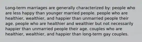 Long-term marriages are generally characterized by: people who are less happy than younger married people. people who are healthier, wealthier, and happier than unmarried people their age. people who are healthier and wealthier but not necessarily happier than unmarried people their age. couples who are healthier, wealthier, and happier than long-term gay couples.