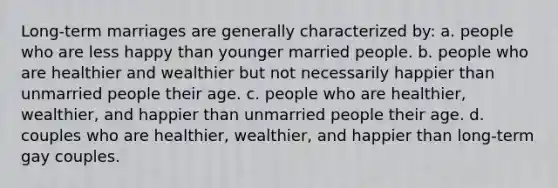 Long-term marriages are generally characterized by: a. people who are less happy than younger married people. b. people who are healthier and wealthier but not necessarily happier than unmarried people their age. c. people who are healthier, wealthier, and happier than unmarried people their age. d. couples who are healthier, wealthier, and happier than long-term gay couples.