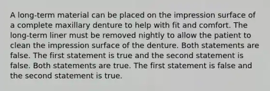 A long-term material can be placed on the impression surface of a complete maxillary denture to help with fit and comfort. The long-term liner must be removed nightly to allow the patient to clean the impression surface of the denture. Both statements are false. The first statement is true and the second statement is false. Both statements are true. The first statement is false and the second statement is true.