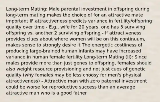 Long-term Mating: Male parental investment in offspring during long-term mating makes the choice of for an attractive mate important IF attractiveness predicts variance in fertility/offspring quality over time - E.g., wife for 20 years, one has 5 surviving offspring vs. another 2 surviving offspring - If attractiveness provides clues about where women will be on this continuum, makes sense to strongly desire it The energetic costliness of producing large-brained human infants may have increased variance in human female fertility Long-term Mating (II): Since males provide more than just genes to offspring, females should also weight resource provisioning and not just cues of genetic quality (why females may be less choosy for men's physical attractiveness) - Attractive man with zero paternal investment could be worse for reproductive success than an average attractive man who is a good father