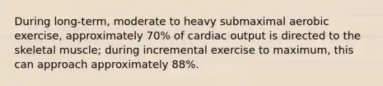 During long-term, moderate to heavy submaximal aerobic exercise, approximately 70% of cardiac output is directed to the skeletal muscle; during incremental exercise to maximum, this can approach approximately 88%.