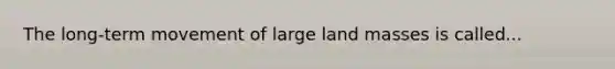 The long-term movement of large land masses is called...