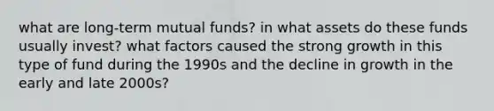 what are long-term mutual funds? in what assets do these funds usually invest? what factors caused the strong growth in this type of fund during the 1990s and the decline in growth in the early and late 2000s?