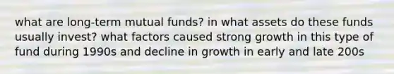 what are long-term mutual funds? in what assets do these funds usually invest? what factors caused strong growth in this type of fund during 1990s and decline in growth in early and late 200s