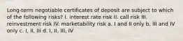 Long-term negotiable certificates of deposit are subject to which of the following risks? I. interest rate risk II. call risk III. reinvestment risk IV. marketability risk a. I and II only b. III and IV only c. I, II, III d. I, II, III, IV