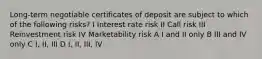 Long-term negotiable certificates of deposit are subject to which of the following risks? I Interest rate risk II Call risk III Reinvestment risk IV Marketability risk A I and II only B III and IV only C I, II, III D I, II, III, IV