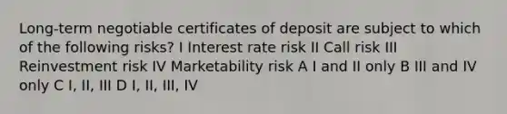 Long-term negotiable certificates of deposit are subject to which of the following risks? I Interest rate risk II Call risk III Reinvestment risk IV Marketability risk A I and II only B III and IV only C I, II, III D I, II, III, IV