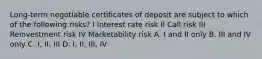 Long-term negotiable certificates of deposit are subject to which of the following risks? I Interest rate risk II Call risk III Reinvestment risk IV Marketability risk A. I and II only B. III and IV only C. I, II, III D. I, II, III, IV