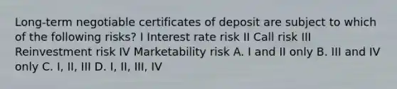 Long-term negotiable certificates of deposit are subject to which of the following risks? I Interest rate risk II Call risk III Reinvestment risk IV Marketability risk A. I and II only B. III and IV only C. I, II, III D. I, II, III, IV