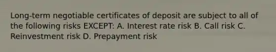 Long-term negotiable certificates of deposit are subject to all of the following risks EXCEPT: A. Interest rate risk B. Call risk C. Reinvestment risk D. Prepayment risk