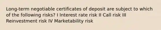 Long-term negotiable certificates of deposit are subject to which of the following risks? I Interest rate risk II Call risk III Reinvestment risk IV Marketability risk