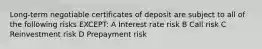 Long-term negotiable certificates of deposit are subject to all of the following risks EXCEPT: A Interest rate risk B Call risk C Reinvestment risk D Prepayment risk